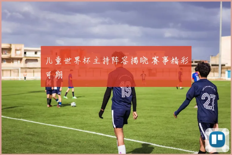 儿童世界杯主持阵容揭晓 赛事精彩可期
