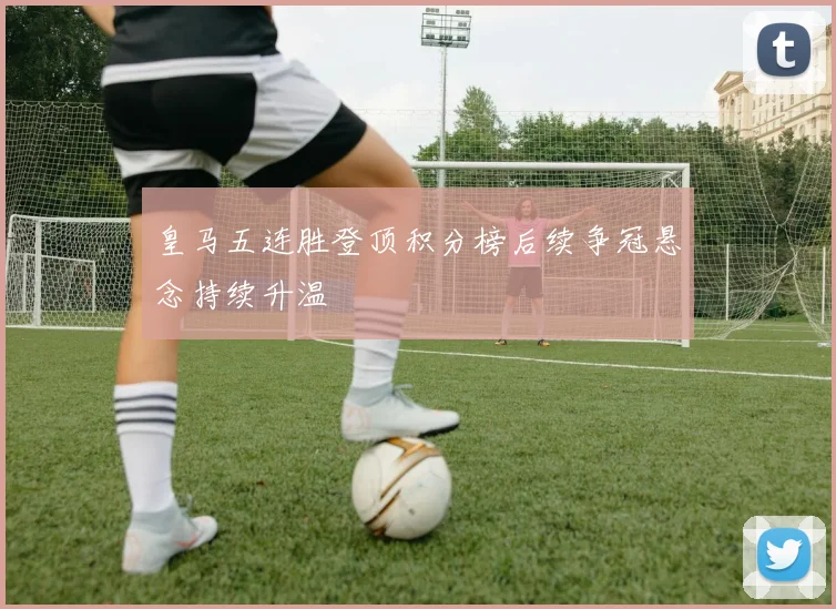 皇马五连胜登顶积分榜后续争冠悬念持续升温